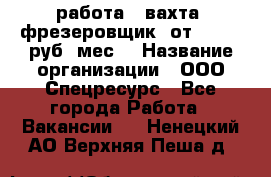 работа . вахта. фрезеровщик. от 50 000 руб./мес. › Название организации ­ ООО Спецресурс - Все города Работа » Вакансии   . Ненецкий АО,Верхняя Пеша д.